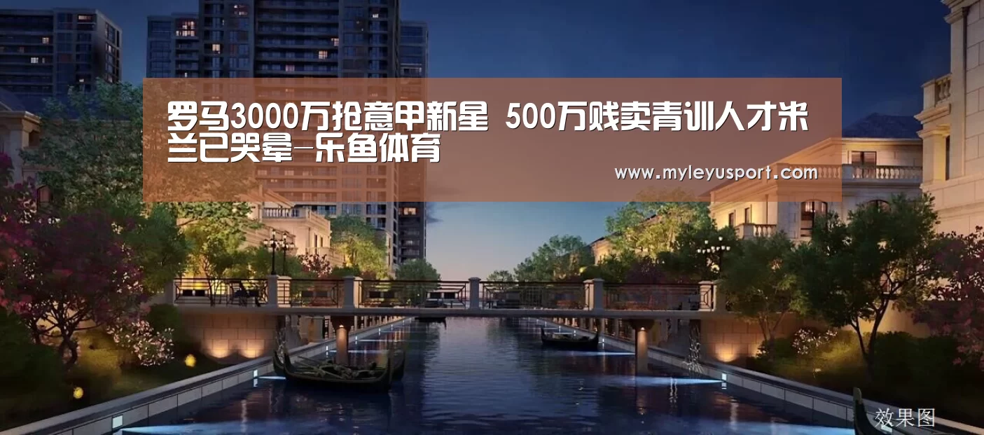 罗马3000万抢意甲新星 500万贱卖青训人才米兰已哭晕-乐鱼体育(图3) 乐鱼体育在线登录