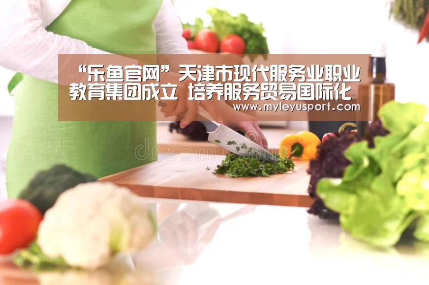 “乐鱼官网”天津市现代服务业职业教育集团成立　培养服务贸易国际化人才(图1)